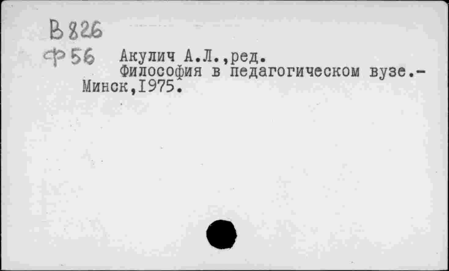 ﻿Ь826
Ф56 Акулич А.Л.,ред.
Философия в педагогическом вузе. Минск,1975.